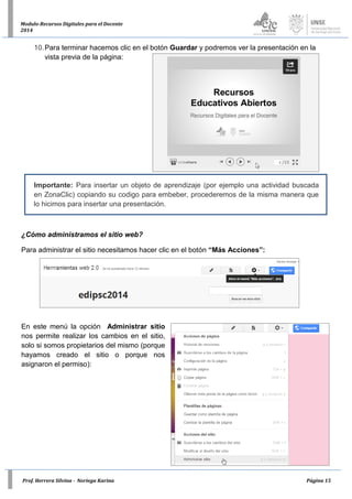 Prof. Herrera Silvina - Noriega Karina Página 15
Modulo-Recursos Digitales para el Docente
2014
10.Para terminar hacemos clic en el botón Guardar y podremos ver la presentación en la
vista previa de la página:
Importante: Para insertar un objeto de aprendizaje (por ejemplo una actividad buscada
en ZonaClic) copiando su codigo para embeber, procederemos de la misma manera que
lo hicimos para insertar una presentación.
¿Cómo administramos el sitio web?
Para administrar el sitio necesitamos hacer clic en el botón “Más Acciones”:
En este menú la opción Administrar sitio
nos permite realizar los cambios en el sitio,
solo si somos propietarios del mismo (porque
hayamos creado el sitio o porque nos
asignaron el permiso):
 