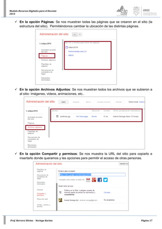 Prof. Herrera Silvina - Noriega Karina Página 17
Modulo-Recursos Digitales para el Docente
2014
 En la opción Páginas: Se nos muestran todas las páginas que se crearon en el sitio (la
estructura del sitio). Permitiéndonos cambiar la ubicación de las distintas páginas.
 En la opción Archivos Adjuntos: Se nos muestran todos los archivos que se subieron a
al sitio: imágenes, videos, animaciones, etc..
 En la opción Compartir y permisos: Se nos muestra la URL del sitio para copiarlo e
insertarlo donde queramos y las opciones para permitir el acceso de otras personas.
 