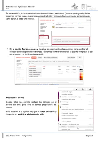 Prof. Herrera Silvina - Noriega Karina Página 18
Modulo-Recursos Digitales para el Docente
2014
En esta sección podemos enviar invitaciones al correo electrónico (solamente de gmail), de las
personas con las cuales queremos compartir el sitio y concederle el permiso de ser propietario,
ver o editar, a cada una de ellas.
 En la opción Temas, colores y fuentes: se nos muestran las opciones para cambiar el
aspecto del sitio (plantilla en blanco). Podremos cambiar el color de la página completa, el del
encabezado o el del área de contenido.
Modificar el diseño
Google Sites nos permite realizar los cambios en el
diseño del sitio, pero solo si somos propietarios del
mismo.
Para acceder a la opción hay que ir a Más acciones y
hacer clic en Modificar el diseño del sitio:
 