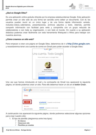 Prof. Herrera Silvina - Noriega Karina Página 2
Modulo-Recursos Digitales para el Docente
2014
¿Qué es Google Sites?
Es una aplicación online gratuita ofrecida por la empresa estadounidense Google. Esta aplicación
permite crear un sitio web de una forma tan sencilla como editar un documento. Con él, los
usuarios pueden reunir en un único lugar y de una forma rápida información variada,
incluidos vídeos, calendarios, presentaciones, archivos adjuntos y texto. Además, permite
compartir información con facilidad para verla y compartirla con un grupo reducido de
colaboradores o con toda su organización, o con todo el mundo. En cuanto a su aplicación
didáctica podemos crear fácilmente con esta herramienta Webquest o Wikis para trabajar con
nuestros alumnos.
¿Cómo creamos un sitio web?
Para empezar a crear una página en Google Sites, deberemos de ir a http://sites.google.com,
y necesitaremos tener una cuenta de correo en Gmail para poder acceder a Google Sites:
Una vez que hemos introducido el mail y la contraseña de Gmail nos aparecerá la siguiente
página, en donde podemos crear un sitio. Para ello debemos hacer un clic en el botón Crear.
A continuación nos aparecerá la siguiente página, donde podremos seleccionar algunas opciones
para crear nuestro sitio:
1. El tipo de plantilla (elegiremos entre tres tipos)
 En blanco
 Classroom site
 Plantillas ya creadas
 