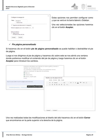 Prof. Herrera Silvina - Noriega Karina Página 20
Modulo-Recursos Digitales para el Docente
2014
Estas opciones nos permiten configurar como
y que se verá en la barra lateral o Sidebar.
Una vez seleccionadas las opciones haremos
clic en el botón Aceptar.
 Pie página personalizado
Si hacemos clic en el botón pie de página personalizado se puede habilitar o deshabilitar el pie
de página.
Luego si nos dirigimos al pie de página y hacemos clic sobre este se nos abrirá una ventana
donde podremos modificar el contenido del pie de página y luego haremos clic en el botón
Aceptar para introducir los cambios.
Una vez realizadas todas las modificaciones al diseño del sitio hacemos clic en el botón Cerrar
que encontramos en la parte superior a la derecha de la página.
 