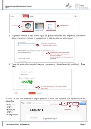 Prof. Herrera Silvina - Noriega Karina Página 3
Modulo-Recursos Digitales para el Docente
2014
2. Asignar un nombre al sitio (si nos figura de que el nombre no está disponible, deberemos
elegir otro nombre, porque el que pusimos ya está tomado por otro usuario)
3. Y por último introducimos el código que nos aparece y luego hacer clic en el botón Crear
Sitio.
Al crear un sitio nos mostrará la página principal o inicio. Las opciones que aparecen son las
siguientes:
 Crear una
página.
 Editar una
página.
 Configuración.
 