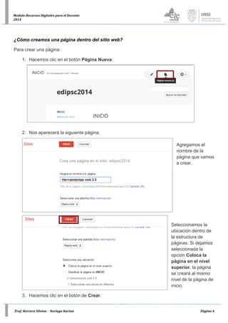 Prof. Herrera Silvina - Noriega Karina Página 4
Modulo-Recursos Digitales para el Docente
2014
¿Cómo creamos una página dentro del sitio web?
Para crear una página:
1. Hacemos clic en el botón Página Nueva:
2. Nos aparecerá la siguiente página.
Agregamos el
nombre de la
página que vamos
a crear.
Seleccionamos la
ubicación dentro de
la estructura de
páginas. Si dejamos
seleccionada la
opción Coloca la
página en el nivel
superior, la página
se creará al mismo
nivel de la página de
inicio.
3. Hacemos clic en el botón de Crear.
 