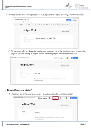 Prof. Herrera Silvina - Noriega Karina Página 5
Modulo-Recursos Digitales para el Docente
2014
 Al hacer clic en crear nos aparecerá la nueva página que se ha creado y podremos editarla:
 Si hacemos clic en Guardar podremos observar hacia la izquierda que existen dos
páginas, una de inicio y la página nueva, en este ejemplo: Herramientas web 2.0.
¿Cómo editamos una página?
1. Hacemos clic en la página deseada, y a continuación clic en el botón editar:
Editar página
 