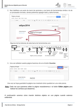 Prof. Herrera Silvina - Noriega Karina Página 6
Modulo-Recursos Digitales para el Docente
2014
2. Nos habilitara una serie de menú de opciones y una barra de herramientas similar a la de
un procesador de texto, donde podremos agregar texto y darle formato.
Algunos de los botones de esta barra de herramientas son:
3. Una vez editada nuestra página haremos clic en el botón Guardar.
Una vez se haya guardado la página nos mostrará cómo quedará en una vista previa.
Nota: Cada vez que queramos editar la página necesitaremos ir al botón Editar página para
realizar los cambios que deseemos.
A continuación veremos cómo insertar distintos objetos en una página cuando estemos
editándola.
 