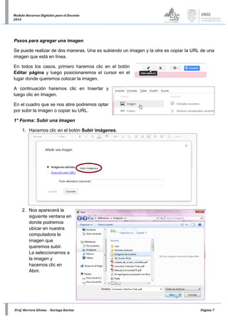 Prof. Herrera Silvina - Noriega Karina Página 7
Modulo-Recursos Digitales para el Docente
2014
Pasos para agregar una imagen
Se puede realizar de dos maneras. Una es subiendo un imagen y la otra es copiar la URL de una
imagen que está en línea.
En todos los casos, primero haremos clic en el botón
Editar página y luego posicionaremos el cursor en el
lugar donde queremos colocar la imagen.
A continuación haremos clic en Insertar y
luego clic en Imagen.
En el cuadro que se nos abre podremos optar
por subir la imagen o copiar su URL.
1° Forma: Subir una imagen
1. Hacemos clic en el botón Subir imágenes.
2. Nos aparecerá la
siguiente ventana en
donde podremos
ubicar en nuestra
computadora la
imagen que
queremos subir.
La seleccionamos a
la imagen y
hacemos clic en
Abrir.
 