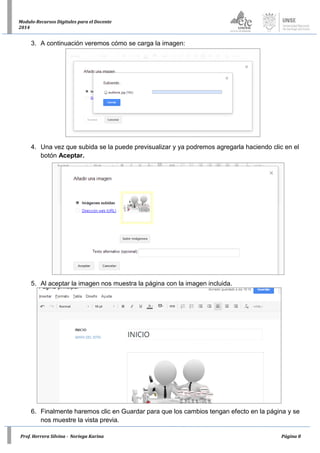 Prof. Herrera Silvina - Noriega Karina Página 8
Modulo-Recursos Digitales para el Docente
2014
3. A continuación veremos cómo se carga la imagen:
4. Una vez que subida se la puede previsualizar y ya podremos agregarla haciendo clic en el
botón Aceptar.
5. Al aceptar la imagen nos muestra la página con la imagen incluida.
6. Finalmente haremos clic en Guardar para que los cambios tengan efecto en la página y se
nos muestre la vista previa.
 