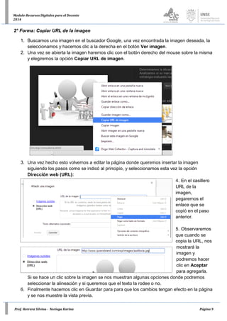 Prof. Herrera Silvina - Noriega Karina Página 9
Modulo-Recursos Digitales para el Docente
2014
2° Forma: Copiar URL de la imagen
1. Buscamos una imagen en el buscador Google, una vez encontrada la imagen deseada, la
seleccionamos y hacemos clic a la derecha en el botón Ver imagen.
2. Una vez se abierta la imagen haremos clic con el botón derecho del mouse sobre la misma
y elegiremos la opción Copiar URL de imagen.
3. Una vez hecho esto volvemos a editar la página donde queremos insertar la imagen
siguiendo los pasos como se indicó al principio, y seleccionamos esta vez la opción
Dirección web (URL):
4. En el casillero
URL de la
imagen,
pegaremos el
enlace que se
copió en el paso
anterior.
5. Observaremos
que cuando se
copia la URL, nos
mostrará la
imagen y
podremos hacer
clic en Aceptar
para agregarla.
Si se hace un clic sobre la imagen se nos muestran algunas opciones donde podremos
seleccionar la alineación y si queremos que el texto la rodee o no.
6. Finalmente hacemos clic en Guardar para para que los cambios tengan efecto en la página
y se nos muestre la vista previa.
 