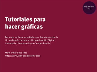 Esquemática
                                                         2012




Tutoriales para
hacer gráficas
Recursos en línea recopilados por los alumnos de la
Lic. en Diseño de Interacción y Animación Digital.
Universidad Iberoamericana Campus Puebla.


Mtro. Omar Sosa Tzec
http://www.tzek-design.com/blog
 