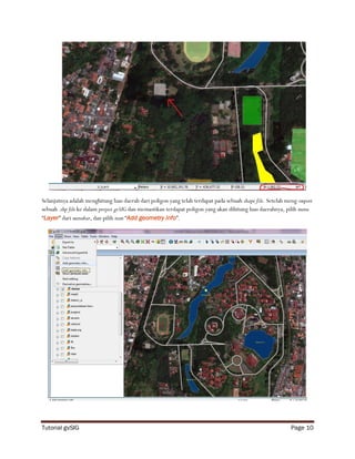 Selanjutnya adalah menghitung luas daerah dari poligon yang telah terdapat pada sebuah shape file. Setelah meng-import
sebuah .shp file ke dalam project gvSIG dan memastikan terdapat poligon yang akan dihitung luas daerahnya, pilih menu
“Layer” dari menubar, dan pilih item “Add geometry info”.




Tutorial gvSIG                                                                                              Page 10
 