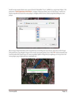 Setelah itu akan tampil sebuah window seperti di bawah. Pada pilihan “Layer”, pilihlah layer yang bertipe Poligon. Lalu
pada kolom “Select geometry information”, terdapat 2 buah jenis atribut, yaitu Area dan Perimeter. Atribut Area
untuk mengetahui luas daerah dari suatu poligon, sedangkan atribut Perimeter untuk mengetahui keliling dari suatu
poligon.




Jika memang terdapat kebutuhan untuk mengetahui luas serta keliling dari suatu daerah, maka tekan tombol dengan
arah panah kanan (yang dilingkari dengan warna merah) seperti pada gambar di atas. Pilih “Ok” untuk melanjutkan dan
sesaat kemudian akan tampil progress bar yang menandakan aplikasi sedang bekerja menghitung area serta perimeter dari
semua poligon yang terdapat pada layer yang dipilih tadi.




Tutorial gvSIG                                                                                                Page 11
 