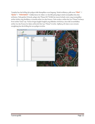 Tampilan luas dan keliling dari poligon tidak ditampilkan secara langsung. Untuk melihatnya, pilih menu “View” ->
“Query”-> “Information”. Arahkan kursor ke dalam view dan klik pada poligon untuk menampilkan data-data
atributnya. Pada gambar di bawah, poligon dari “Danau UI-I” di klik dan muncul sebuah window yang menampilkan
atribut-atribut yang dimilikinya, termasuk atribut Area dan Perimeter. Pada awalnya, atribut dari layer “Danau” ini hanya
berisi atribut “nama” saja. Namun dengan langkah-langkah yang dilakukan sebelumnya, kita telah menambahkan
atribut Area dan Perimeter ke dalam atribut field dari layer “Danau” tersebut. Aplikasi gvSIG akan secara otomatis
menghitung luas dan keliling dari area poligon tersebut.




Tutorial gvSIG                                                                                                 Page 12
 