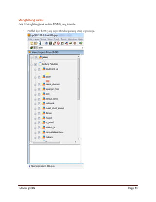 Menghitung Jarak
Cara 1: Menghitung jarak melalui LINE(S) yang tersedia.

    -   Pilihlah layer LINE yang ingin diketahui panjang setiap segmennya.




Tutorial gvSIG                                                               Page 13
 