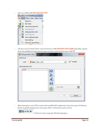 -   Pada menu View, pilih Add Geometric Info




   -   Lalu akan muncul sebuah window seperti di bawah ini. Pilih Geometric Info Length pada daftar yang ada
       di kiri dan pindahkan ke bagian kanan dengan menekan tombol panah ke kanan. Klik OK




   -   Maka sekarang layer jenis LINE tersebut telah memiliki field Length untuk setiap elemen garis di dalamnya.
       Untuk mengetahui panjang suatu elemen garis, klik icon Information pada menu bar

                               , lalu hover ke garis yang ingin diketahui panjangnya.



Tutorial gvSIG                                                                                           Page 14
 