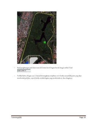 -   Hasil penghitungan jarak akan muncul di status bar di bagian bawah dengan atribut Total



   -   Terlihat bahwa dengan cara 2, banyak kemungkinan terjadinya error ketika menambah point yang akan
       membentuk polyline, seperti ketika melalui bagian yang membentuk arc dan sebagainya.




Tutorial gvSIG                                                                                       Page 16
 