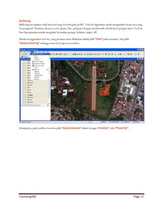 Buffering
Buffering merupakan salah satu tool yang tersedia pada gvSIG. Tool ini digunakan untuk menganalisis besar area yang
“terpengaruh” disekitar elemen vector (point, line, polygon) dengan membentuk sebuah layer polygon baru. Tool ini
bisa dipergunakan untuk mengukur kerusakan gempa, ledakan, banjir, dll.

Untuk menggunakan tool ini, yang pertama-tama dilakukan adalah pilih “View” pada menubar, lalu pilih
“Geoprocessing” sehingga muncul Geoprocess toolbox.




Selanjutnya, pada toolbox tersebut pilih “Geoprocesses” diikuti dengan “Analisis”, lalu “Proximity”.




Tutorial gvSIG                                                                                            Page 17
 