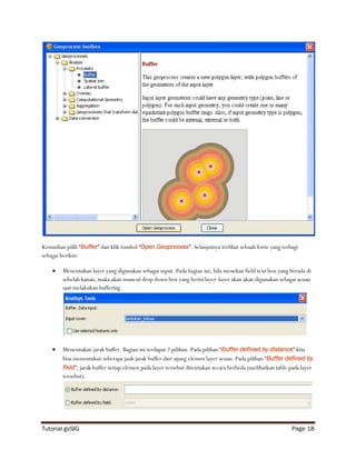 Kemudian pilih “Buffer” dan klik tombol “Open Geoprocess”. Selanjutnya terlihat sebuah form yang terbagi
sebagai berikut:

       Menentukan layer yang digunakan sebagai input. Pada bagian ini, bila menekan field text box yang berada di
        sebelah kanan, maka akan muncul drop down box yang berisi layer-layer akan akan digunakan sebagai acuan
        saat melakukan buffering.




       Menentukan jarak buffer. Bagian ini terdapat 2 pilihan. Pada pilihan “Buffer defined by distance” kita
        bisa menentukan seberapa jauh jarak buffer dari ujung elemen layer acuan. Pada pilihan “Buffer defined by
        field”, jarak buffer setiap elemen pada layer tersebut ditentukan secara berbeda (melibatkan table pada layer
        tersebut).




Tutorial gvSIG                                                                                             Page 18
 