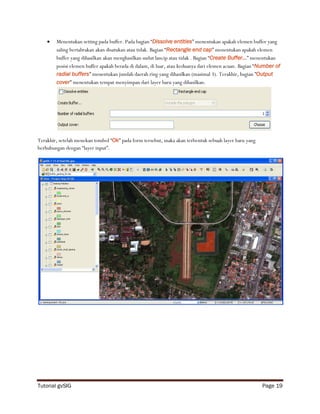    Menentukan setting pada buffer. Pada bagian “Dissolve entities” menentukan apakah elemen buffer yang
        saling bertabrakan akan disatukan atau tidak. Bagian “Rectangle end cap” menentukan apakah elemen
        buffer yang dihasilkan akan menghasilkan sudut lancip atau tidak . Bagian “Create Buffer…” menentukan
        posisi elemen buffer apakah berada di dalam, di luar, atau keduanya dari elemen acuan. Bagian “Number of
        radial buffers” menentukan jumlah daerah ring yang dihasilkan (masimal 3). Terakhir, bagian ”Output
        cover” menentukan tempat menyimpan dari layer baru yang dihasilkan.




Terakhir, setelah menekan tombol “Ok” pada form tersebut, maka akan terbentuk sebuah layer baru yang
berhubungan dengan “layer input”.




Tutorial gvSIG                                                                                         Page 19
 