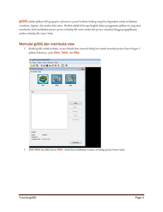 gvSIG adalah aplikasi GIS (geographic information system) berbasis desktop yang bisa digunakan untuk melakukan
visualisasi, digitasi, dan analisa data raster. Berikut adalah beberapa langkah dalam penggunaan aplikasi ini yang akan
membantu Anda melakukan proses-proses terhadap file raster mulai dari proses visualisasi hingga pengaplikasian
analisa terhadap file raster Anda.


Memulai gvSIG dan membuka view
    1. Ketika gvSIG sudah terbuka, secara default akan muncul dialog box untuk memulai project baru dengan 3
       pilihan dokumen, yaitu View, Table, dan Map.




    2. Pilih View dan klik button New. Anda bisa melakukan rename terhadap project baru Anda




Tutorial gvSIG                                                                                                   Page 2
 