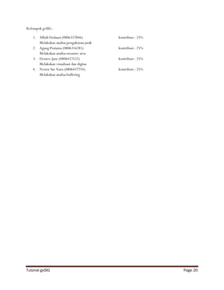 Kelompok gvSIG :

   1. Affath Firdausi (0806357846)         kontribusi : 25%
      Melakukan analisa pengukuran jarak
   2. Agung Pratama (0806316285)           kontribusi : 25%
      Melakukan analisa measure area
   3. Desiree Jane (0806457552)            kontribusi : 25%
      Melakukan visualisasi dan digitas
   4. Nestor Sar Naru (0806457754)         kontribusi : 25%
      Melakukan analisa buffering




Tutorial gvSIG                                                Page 20
 