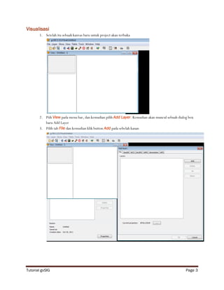 Visualisasi
       1. Setelah itu sebuah kanvas baru untuk project akan terbuka




       2. Piih View pada menu bar, dan kemudian pilih Add Layer. Kemudian akan muncul sebuah dialog box
          baru Add Layer
       3. Pilih tab File dan kemudian klik button Add pada sebelah kanan




Tutorial gvSIG                                                                                    Page 3
 