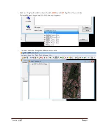 4. Pilih tipe file gvSig Raster Driver, kemudian klik open dan pilih ok. Tipe file ini bisa membuka
          berbagai file raster dengan tipe JPG, PNG, dan lain sebagainya.




       5.   File raster Anda akan ditampilkan di kanvas project anda




Tutorial gvSIG                                                                                               Page 4
 