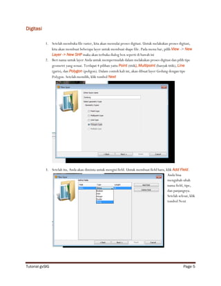 Digitasi

           1. Setelah membuka file raster, kita akan memulai proses digitasi. Untuk melakukan proses digitasi,
              kita akan membuat beberapa layer untuk membuat shape file. Pada menu bar, pilih View -> New
              Layer -> New SHP maka akan terbuka dialog box seperti di bawah ini
           2. Beri nama untuk layer Anda untuk mempermudah dalam melakukan proses digitasi dan pilih tipe
              geometri yang sesuai. Terdapat 4 pilihan yaitu Point (titik), Multipoint (banyak titik), Line
              (garis), dan Polygon (poligon). Dalam contoh kali ini, akan dibuat layer Gedung dengan tipe
              Polygon. Setelah memilih, klik tombol Next




           3. Setelah itu, Anda akan diminta untuk mengisi field. Untuk membuat field baru, klik Add Field.
                                                                                             Anda bisa
                                                                                             mengubah-ubah
                                                                                             nama field, tipe,
                                                                                             dan panjangnya.
                                                                                             Setelah selesai, klik
                                                                                             tombol Next




Tutorial gvSIG                                                                                            Page 5
 