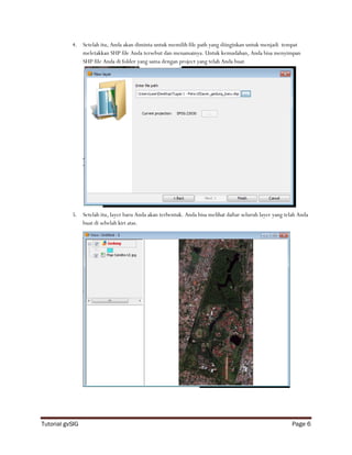 4. Setelah itu, Anda akan diminta untuk memilih file path yang diinginkan untuk menjadi tempat
              meletakkan SHP file Anda tersebut dan menamainya. Untuk kemudahan, Anda bisa menyimpan
              SHP file Anda di folder yang sama dengan project yang telah Anda buat




           5. Setelah itu, layer baru Anda akan terbentuk. Anda bisa melihat daftar seluruh layer yang telah Anda
              buat di sebelah kiri atas.




Tutorial gvSIG                                                                                            Page 6
 