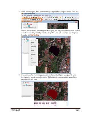 6. Untuk memulai digitasi, Anda bisa memilih shape yang akan Anda buat pada toolbox. Anda bisa




                 memilih beberapa bentuk seperti lingkaran, kotak, garis, atau polygon. Sebelum memilih, Anda bisa
                 memulai proses editing untuk layer tersebut dengan klik kanan pada nama layer yang diinginkan
                 kemudian pilih Start editing




           7. Setelelah melakukan Start editing, kita akan mencoba membuat digitasi danau pada file raster.
              Digunakan tipe bentuk Autocomplete Polygon . Aplikasikan polygon tersebut pada danau sehingga
              didapat bentuk yang sesuai.




Tutorial gvSIG                                                                                            Page 7
 