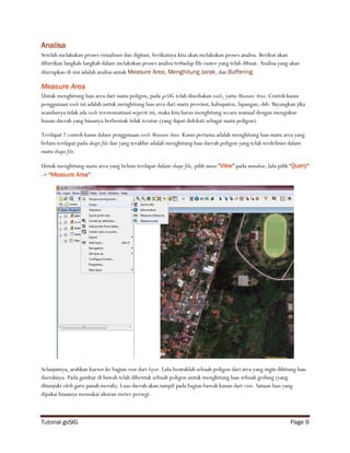 Analisa
Setelah melakukan proses visualisasi dan digitasi, berikutnya kita akan melakukan proses analisa. Berikut akan
diberikan langkah-langkah dalam melakukan proses analisa terhadap file raster yang telah dibuat. Analisa yang akan
diterapkan di sini adalah analisa untuk Measure Area, Menghitung Jarak, dan Buffering.

Measure Area
Untuk menghitung luas area dari suatu poligon, pada gvSIG telah disediakan tools, yaitu Measure Area. Contoh kasus
penggunaan tools ini adalah untuk menghitung luas area dari suatu provinsi, kabupaten, lapangan, dsb. Bayangkan jika
seandainya tidak ada tools terotomatisasi seperti ini, maka kita harus menghitung secara manual dengan mengukur
luasan daerah yang biasanya berbentuk tidak teratur (yang dapat didekati sebagai suatu poligon).

Terdapat 2 contoh kasus dalam penggunaan tools Measure Area. Kasus pertama adalah menghitung luas suatu area yang
belum terdapat pada shape file dan yang terakhir adalah menghitung luas daerah poligon yang telah terdefinisi dalam
suatu shape file.

Untuk menghitung suatu area yang belum terdapat dalam shape file, pilih menu “View” pada menubar, lalu pilih “Query”
-> “Measure Area”.




Selanjutnya, arahkan kursor ke bagian view dari layer. Lalu bentuklah sebuah poligon dari area yang ingin dihitung luas
daerahnya. Pada gambar di bawah telah dibentuk sebuah poligon untuk menghitung luas sebuah gedung (yang
ditunjuki oleh garis panah merah). Luas daerah akan tampil pada bagian bawah kanan dari view. Satuan luas yang
dipakai biasanya memakai ukuran meter persegi.



Tutorial gvSIG                                                                                                  Page 9
 