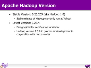 - 10 -
Apache Hadoop Version
• Stable Version: 0.20.205 (aka Hadoop 1.0)
– Stable release of Hadoop currently run at Yahoo!
• Latest Version: 0.23.4
– Being tested for certification in Yahoo!
– Hadoop version 2.0.2 in process of development in
conjunction with Hortonworks
 