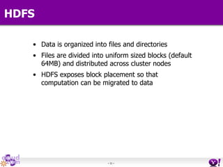 - 11 -
HDFS
• Data is organized into files and directories
• Files are divided into uniform sized blocks (default
64MB) and distributed across cluster nodes
• HDFS exposes block placement so that
computation can be migrated to data
 