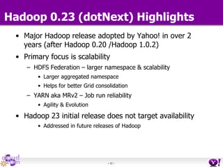 - 12 -
Hadoop 0.23 (dotNext) Highlights
• Major Hadoop release adopted by Yahoo! in over 2
years (after Hadoop 0.20 /Hadoop 1.0.2)
• Primary focus is scalability
– HDFS Federation – larger namespace & scalability
• Larger aggregated namespace
• Helps for better Grid consolidation
– YARN aka MRv2 – Job run reliability
• Agility & Evolution
• Hadoop 23 initial release does not target availability
• Addressed in future releases of Hadoop
 