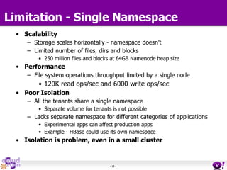 - 18 -
Limitation - Single Namespace
• Scalability
– Storage scales horizontally - namespace doesn’t
– Limited number of files, dirs and blocks
• 250 million files and blocks at 64GB Namenode heap size
• Performance
– File system operations throughput limited by a single node
• 120K read ops/sec and 6000 write ops/sec
• Poor Isolation
– All the tenants share a single namespace
• Separate volume for tenants is not possible
– Lacks separate namespace for different categories of applications
• Experimental apps can affect production apps
• Example - HBase could use its own namespace
• Isolation is problem, even in a small cluster
 