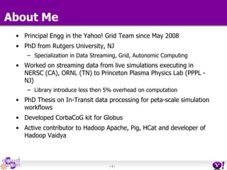 - 2 -
About Me
• Principal Engg in the Yahoo! Grid Team since May 2008
• PhD from Rutgers University, NJ
– Specialization in Data Streaming, Grid, Autonomic Computing
• Worked on streaming data from live simulations executing in
NERSC (CA), ORNL (TN) to Princeton Plasma Physics Lab (PPPL -
NJ)
– Library introduce less then 5% overhead on computation
• PhD Thesis on In-Transit data processing for peta-scale simulation
workflows
• Developed CorbaCoG kit for Globus
• Active contributor to Hadoop Apache, Pig, HCat and developer of
Hadoop Vaidya
 