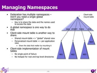 - 21 -
Managing Namespaces
• Federation has multiple namespaces –
Don’t you need a single global
namespace?
– Key is to share the data and the names used
to access the data
• A global namespace is one way to do
that
• Client-side mount table is another way to
share.
– Shared mount-table => “global” shared view
– Personalized mount-table => per-application
view
• Share the data that matter by mounting it
• Client-side implementation of mount
tables
– No single point of failure
– No hotspot for root and top level directories
homeproject
NS1 NS3NS2
NS4
tmp
/
Client-side
mount-table
data
 