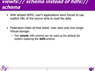 - 22 -
viewfs:// schema instead of hdfs://
schema
• With striped HDFS, user's applications were forced to use
explicit URL of the source strip to read the data
• Federation hides all that detail. User sees only one single
Virtual storage:
– The viewfs: URI schema can be used as the default file
system replacing the hdfs schema
 