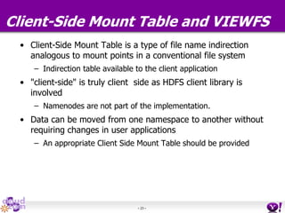 - 23 -
Client-Side Mount Table and VIEWFS
• Client-Side Mount Table is a type of file name indirection
analogous to mount points in a conventional file system
– Indirection table available to the client application
• "client-side" is truly client side as HDFS client library is
involved
– Namenodes are not part of the implementation.
• Data can be moved from one namespace to another without
requiring changes in user applications
– An appropriate Client Side Mount Table should be provided
 