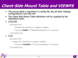 - 24 -
Client-Side Mount Table and VIEWFS
• The mount table is specified in a config file, like all other Hadoop
configurations, core-site.xml
• The Client Side Mount Table definitions will by supplied by the
Operations team
• 0.20.XXX
<property>
<name>fs.default.name</name>
<value>hdfs://NameNode:port/</value>
</property>
• 0.23
<property>
<name>fs.default.name</name>
<value>viewfs://ClusterName/</value>
</property>
 