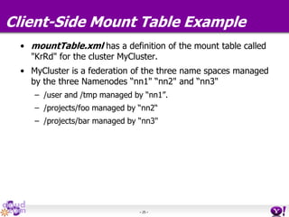 - 25 -
Client-Side Mount Table Example
• mountTable.xml has a definition of the mount table called
"KrRd" for the cluster MyCluster.
• MyCluster is a federation of the three name spaces managed
by the three Namenodes “nn1" “nn2" and “nn3"
– /user and /tmp managed by “nn1”.
– /projects/foo managed by “nn2“
– /projects/bar managed by “nn3"
 
