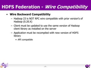- 27 -
HDFS Federation - Wire Compatibility
• Wire Backward Compatibility
– Hadoop 23 is NOT RPC wire compatible with prior version’s of
Hadoop (0.20.X)
– Client must be updated to use the same version of Hadoop
client library as installed on the server
– Application must be recompiled with new version of HDFS
library
• API compatible
 