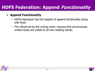 - 28 -
HDFS Federation: Append Functionality
• Append Functionality
– HDFS Federation has full support of append functionality along
with flush.
– The hflush call by the writing client, ensures that all previously
written bytes are visible to all new reading clients.
 