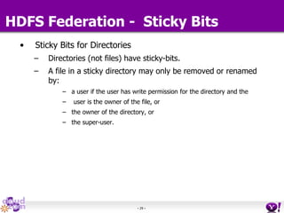 - 29 -
HDFS Federation - Sticky Bits
• Sticky Bits for Directories
– Directories (not files) have sticky-bits.
– A file in a sticky directory may only be removed or renamed
by:
– a user if the user has write permission for the directory and the
– user is the owner of the file, or
– the owner of the directory, or
– the super-user.
 