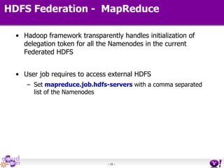 - 33 -
HDFS Federation - MapReduce
• Hadoop framework transparently handles initialization of
delegation token for all the Namenodes in the current
Federated HDFS
• User job requires to access external HDFS
– Set mapreduce.job.hdfs-servers with a comma separated
list of the Namenodes
 