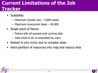 - 36 -
Current Limitations of the Job
Tracker
• Scalability
– Maximum Cluster size – 4,000 nodes
– Maximum concurrent tasks – 40,000
• Single point of failure
– Failure kills all queued and running jobs
– Jobs need to be re-submitted by users
• Restart is very tricky due to complex state
• Hard partition of resources into map and reduce slots
 