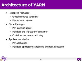 - 43 -
Architecture of YARN
• Resource Manager
– Global resource scheduler
– Hierarchical queues
• Node Manager
– Per-machine agent
– Manages the life-cycle of container
– Container resource monitoring
• Application Master
– Per-application
– Manages application scheduling and task execution
 