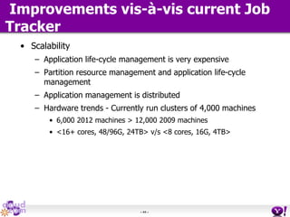 - 44 -
Improvements vis-à-vis current Job
Tracker
• Scalability
– Application life-cycle management is very expensive
– Partition resource management and application life-cycle
management
– Application management is distributed
– Hardware trends - Currently run clusters of 4,000 machines
• 6,000 2012 machines > 12,000 2009 machines
• <16+ cores, 48/96G, 24TB> v/s <8 cores, 16G, 4TB>
 
