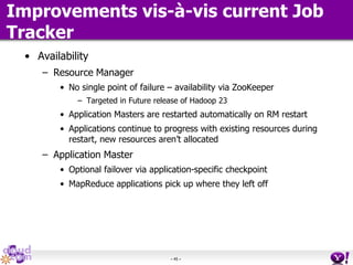 - 45 -
Improvements vis-à-vis current Job
Tracker
• Availability
– Resource Manager
• No single point of failure – availability via ZooKeeper
– Targeted in Future release of Hadoop 23
• Application Masters are restarted automatically on RM restart
• Applications continue to progress with existing resources during
restart, new resources aren’t allocated
– Application Master
• Optional failover via application-specific checkpoint
• MapReduce applications pick up where they left off
 