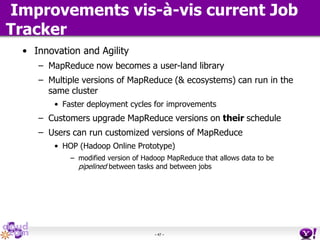 - 47 -
Improvements vis-à-vis current Job
Tracker
• Innovation and Agility
– MapReduce now becomes a user-land library
– Multiple versions of MapReduce (& ecosystems) can run in the
same cluster
• Faster deployment cycles for improvements
– Customers upgrade MapReduce versions on their schedule
– Users can run customized versions of MapReduce
• HOP (Hadoop Online Prototype)
– modified version of Hadoop MapReduce that allows data to be
pipelined between tasks and between jobs
 