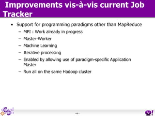 - 49 -
Improvements vis-à-vis current Job
Tracker
• Support for programming paradigms other than MapReduce
– MPI : Work already in progress
– Master-Worker
– Machine Learning
– Iterative processing
– Enabled by allowing use of paradigm-specific Application
Master
– Run all on the same Hadoop cluster
 